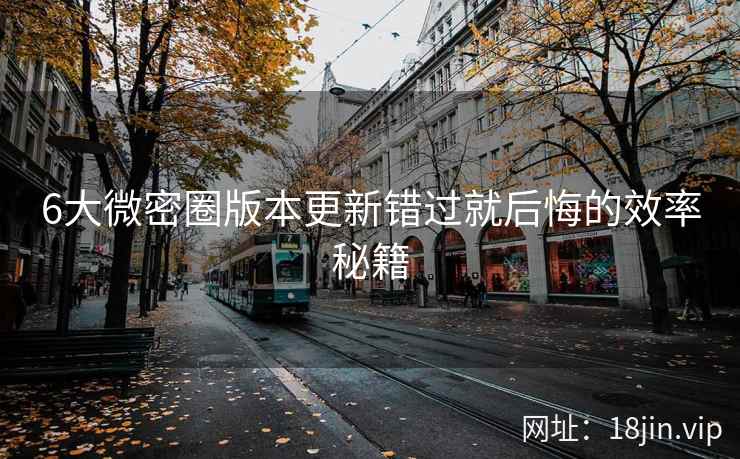6大微密圈版本更新错过就后悔的效率秘籍