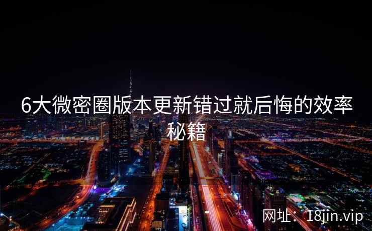 6大微密圈版本更新错过就后悔的效率秘籍  第2张