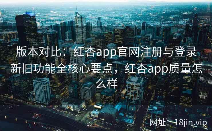 版本对比：红杏app官网注册与登录新旧功能全核心要点，红杏app质量怎么样