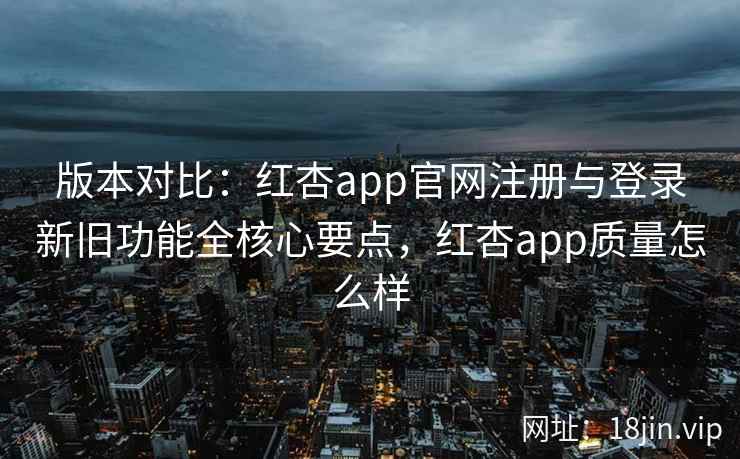 版本对比：红杏app官网注册与登录新旧功能全核心要点，红杏app质量怎么样