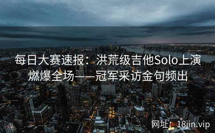 每日大赛速报：洪荒级吉他Solo上演燃爆全场——冠军采访金句频出  第1张