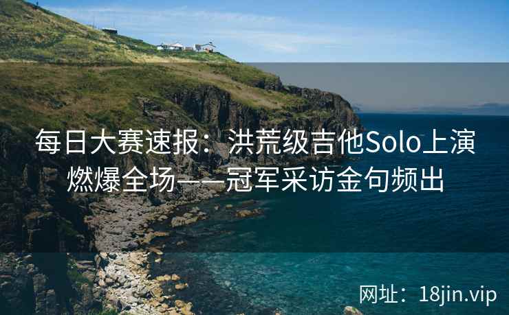 每日大赛速报：洪荒级吉他Solo上演燃爆全场——冠军采访金句频出  第2张