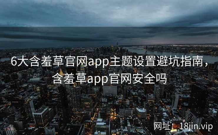 6大含羞草官网app主题设置避坑指南，含羞草app官网安全吗