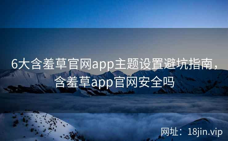 6大含羞草官网app主题设置避坑指南，含羞草app官网安全吗