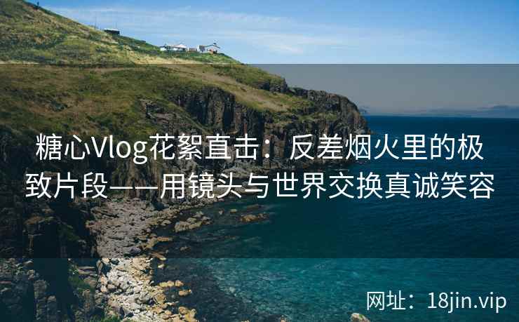 糖心Vlog花絮直击：反差烟火里的极致片段——用镜头与世界交换真诚笑容
