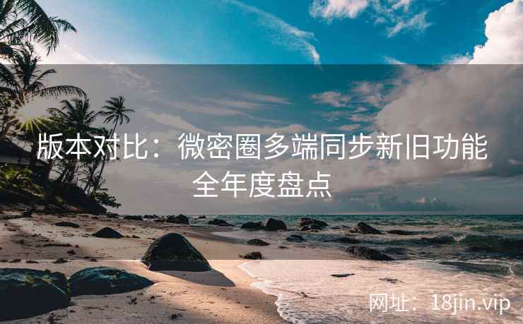 版本对比：微密圈多端同步新旧功能全年度盘点