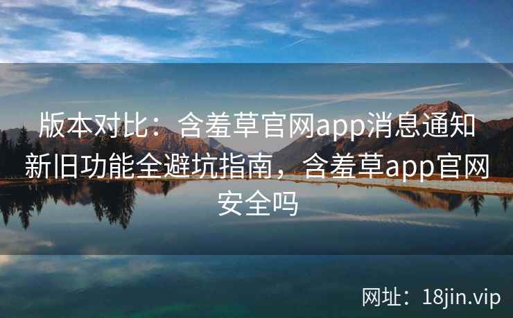 版本对比：含羞草官网app消息通知新旧功能全避坑指南，含羞草app官网安全吗