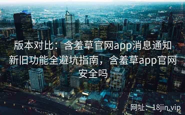 版本对比：含羞草官网app消息通知新旧功能全避坑指南，含羞草app官网安全吗  第2张