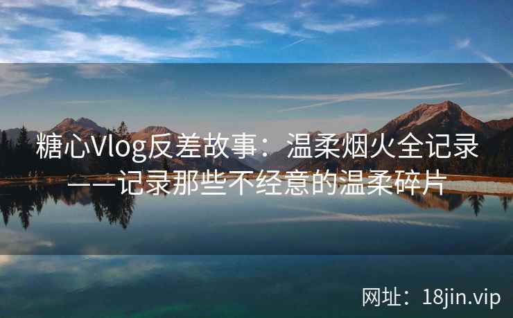 糖心Vlog反差故事：温柔烟火全记录——记录那些不经意的温柔碎片  第1张