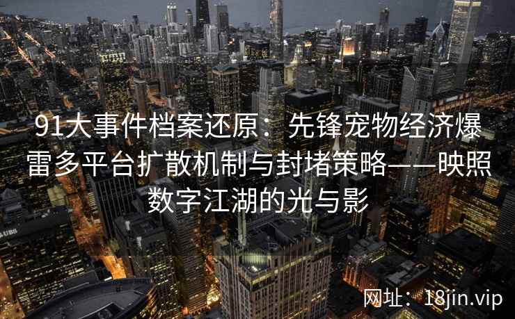 91大事件档案还原：先锋宠物经济爆雷多平台扩散机制与封堵策略——映照数字江湖的光与影