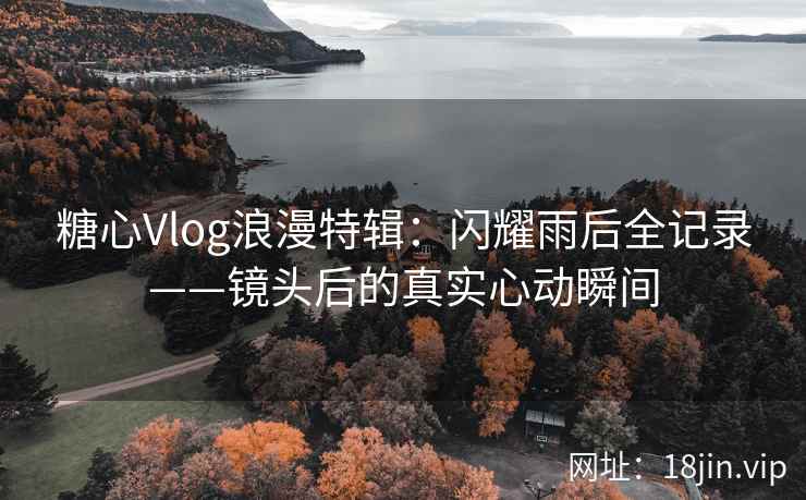 糖心Vlog浪漫特辑：闪耀雨后全记录——镜头后的真实心动瞬间