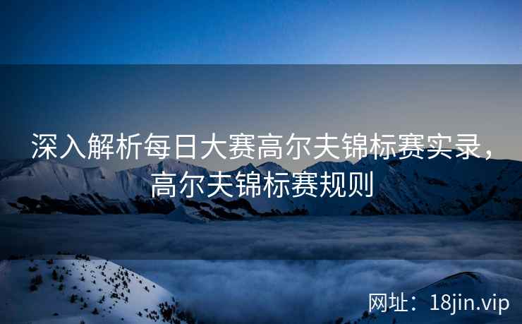 深入解析每日大赛高尔夫锦标赛实录，高尔夫锦标赛规则