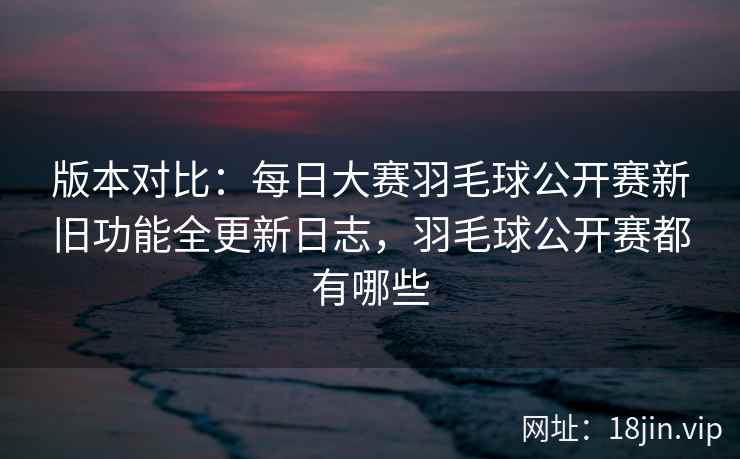 版本对比：每日大赛羽毛球公开赛新旧功能全更新日志，羽毛球公开赛都有哪些
