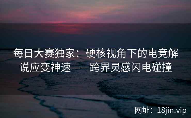 每日大赛独家：硬核视角下的电竞解说应变神速——跨界灵感闪电碰撞