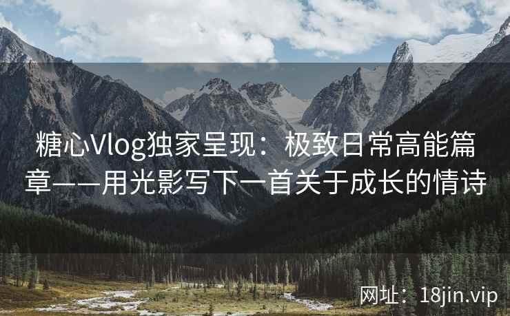 糖心Vlog独家呈现：极致日常高能篇章——用光影写下一首关于成长的情诗