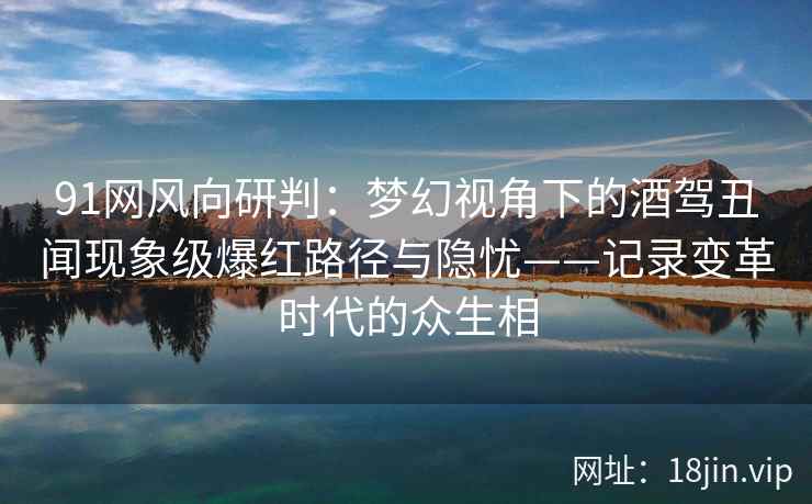 91网风向研判：梦幻视角下的酒驾丑闻现象级爆红路径与隐忧——记录变革时代的众生相