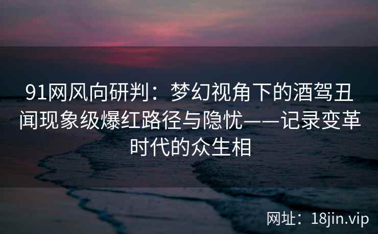 91网风向研判：梦幻视角下的酒驾丑闻现象级爆红路径与隐忧——记录变革时代的众生相