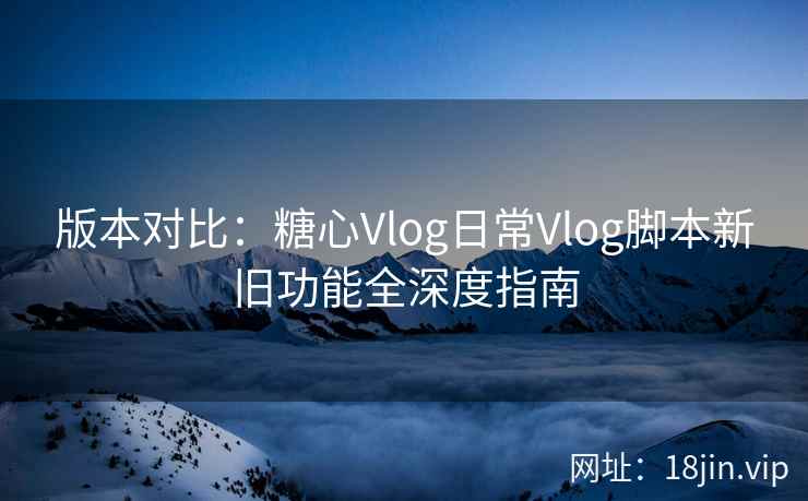 版本对比：糖心Vlog日常Vlog脚本新旧功能全深度指南