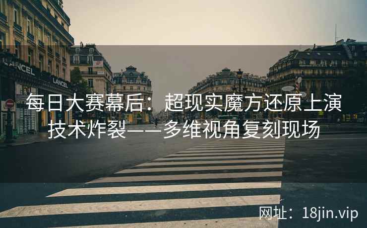 每日大赛幕后：超现实魔方还原上演技术炸裂——多维视角复刻现场