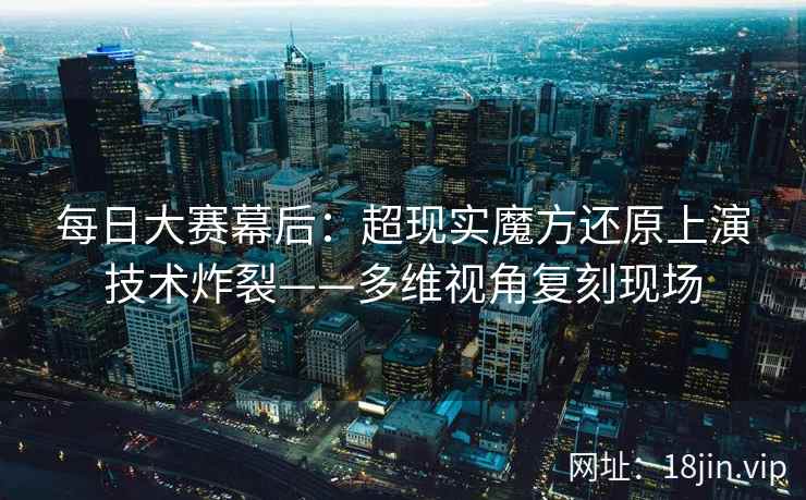 每日大赛幕后：超现实魔方还原上演技术炸裂——多维视角复刻现场