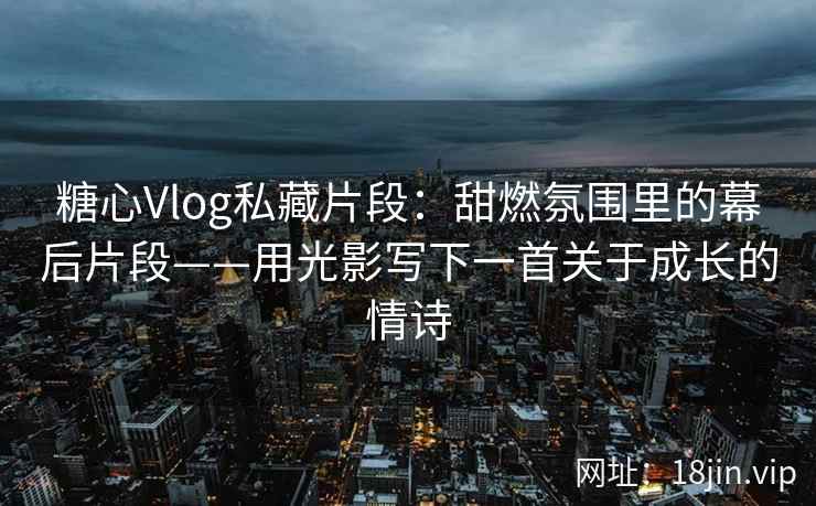 糖心Vlog私藏片段：甜燃氛围里的幕后片段——用光影写下一首关于成长的情诗
