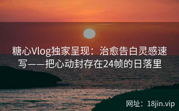 糖心Vlog独家呈现：治愈告白灵感速写——把心动封存在24帧的日落里