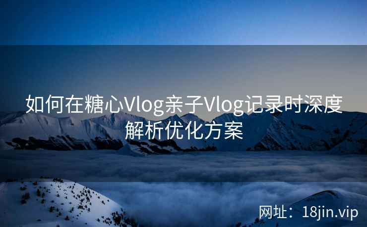 如何在糖心Vlog亲子Vlog记录时深度解析优化方案