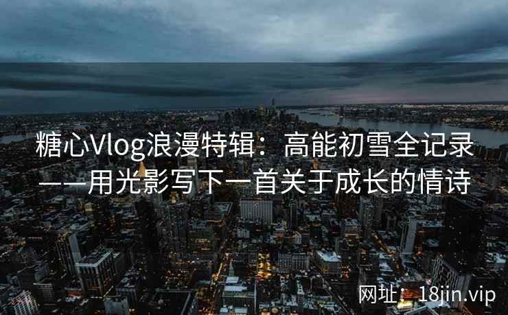 糖心Vlog浪漫特辑：高能初雪全记录——用光影写下一首关于成长的情诗