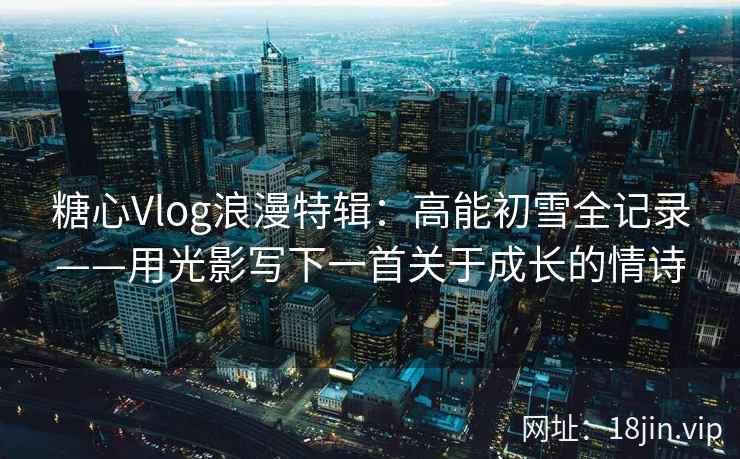 糖心Vlog浪漫特辑：高能初雪全记录——用光影写下一首关于成长的情诗