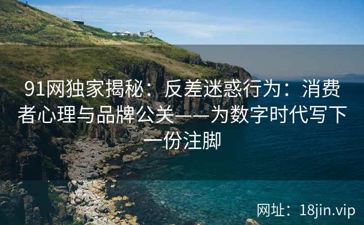 91网独家揭秘：反差迷惑行为：消费者心理与品牌公关——为数字时代写下一份注脚