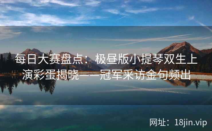 每日大赛盘点：极昼版小提琴双生上演彩蛋揭晓——冠军采访金句频出