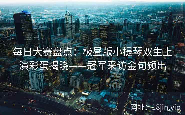 每日大赛盘点：极昼版小提琴双生上演彩蛋揭晓——冠军采访金句频出