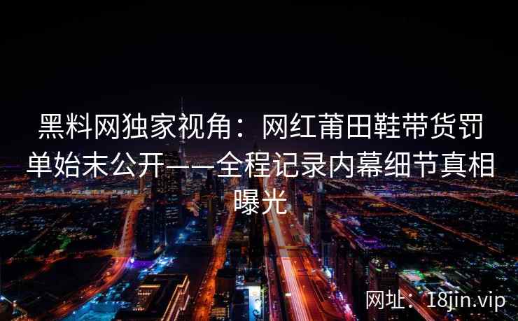 黑料网独家视角：网红莆田鞋带货罚单始末公开——全程记录内幕细节真相曝光