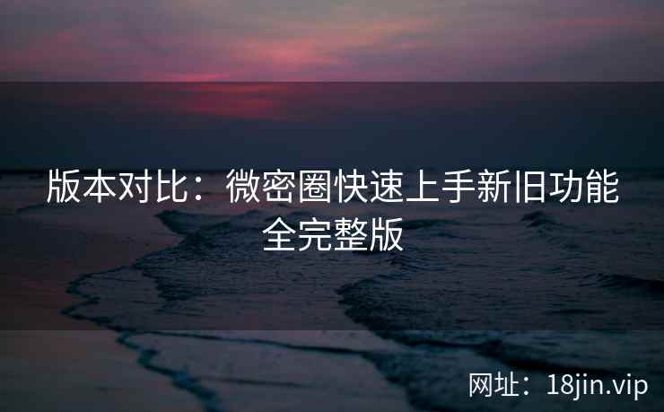 版本对比：微密圈快速上手新旧功能全完整版