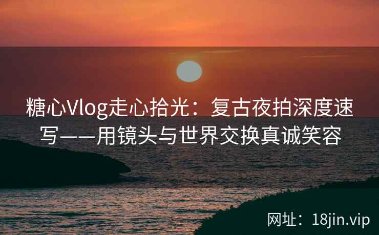 糖心Vlog走心拾光：复古夜拍深度速写——用镜头与世界交换真诚笑容