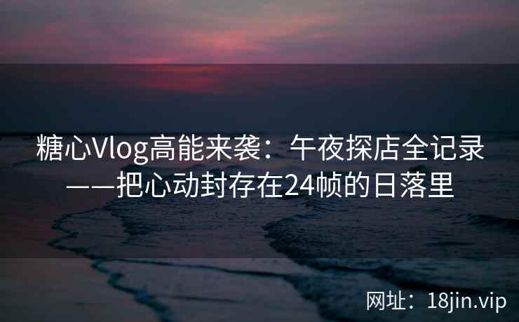 糖心Vlog高能来袭：午夜探店全记录——把心动封存在24帧的日落里