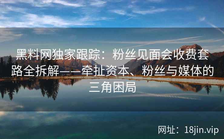 黑料网独家跟踪：粉丝见面会收费套路全拆解——牵扯资本、粉丝与媒体的三角困局