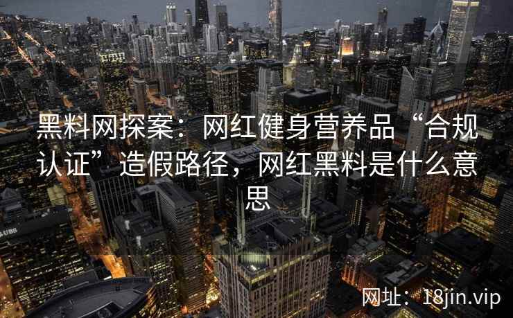黑料网探案：网红健身营养品“合规认证”造假路径，网红黑料是什么意思