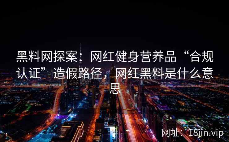 黑料网探案：网红健身营养品“合规认证”造假路径，网红黑料是什么意思