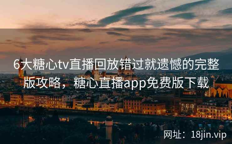 6大糖心tv直播回放错过就遗憾的完整版攻略，糖心直播app免费版下载