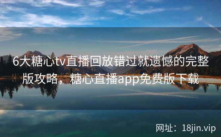 6大糖心tv直播回放错过就遗憾的完整版攻略，糖心直播app免费版下载