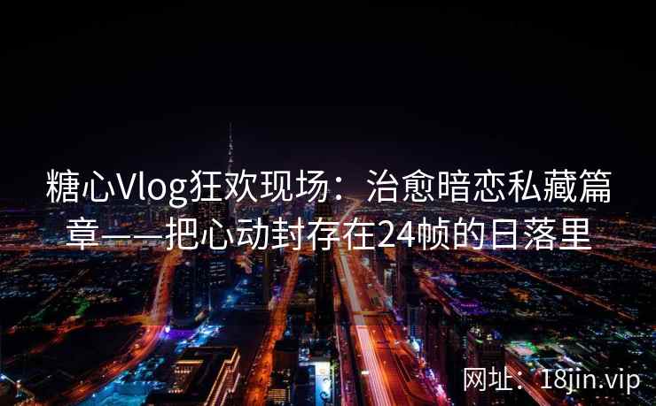 糖心Vlog狂欢现场：治愈暗恋私藏篇章——把心动封存在24帧的日落里