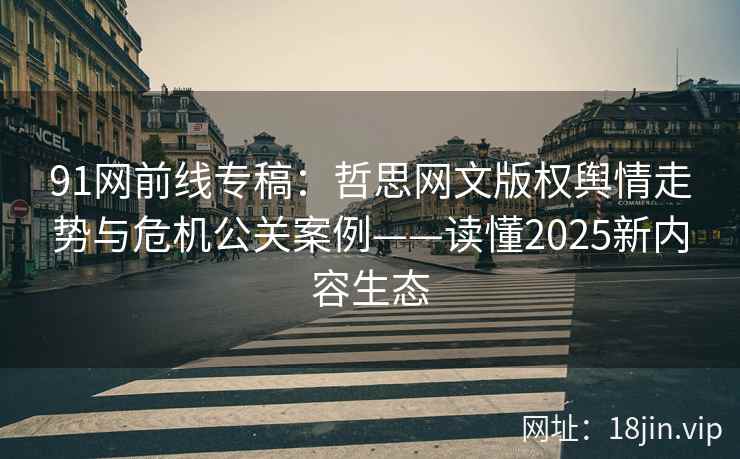 91网前线专稿：哲思网文版权舆情走势与危机公关案例——读懂2025新内容生态