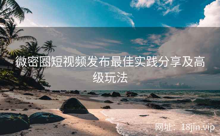 微密圈短视频发布最佳实践分享及高级玩法