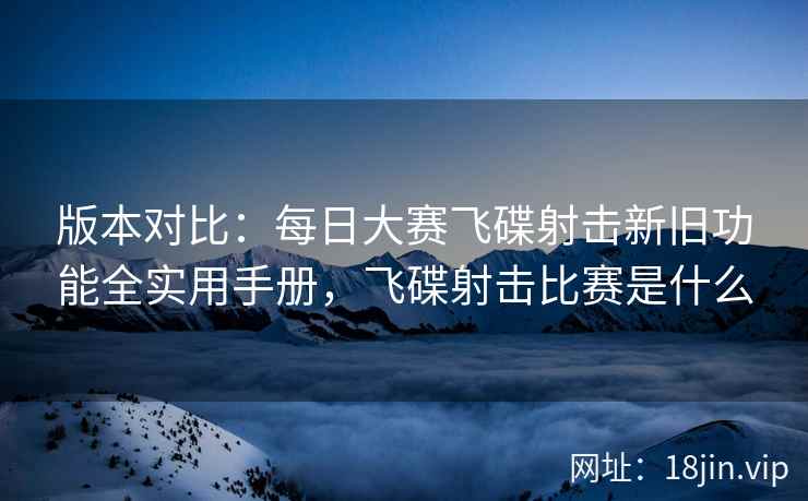 版本对比：每日大赛飞碟射击新旧功能全实用手册，飞碟射击比赛是什么