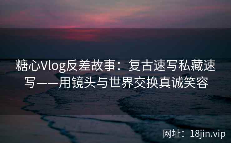 糖心Vlog反差故事：复古速写私藏速写——用镜头与世界交换真诚笑容