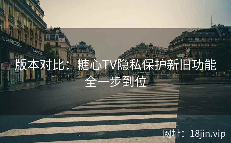 版本对比：糖心TV隐私保护新旧功能全一步到位