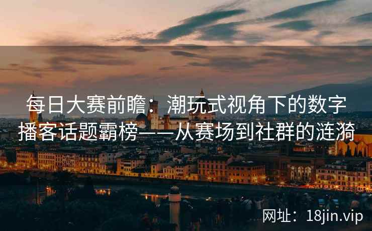每日大赛前瞻：潮玩式视角下的数字播客话题霸榜——从赛场到社群的涟漪