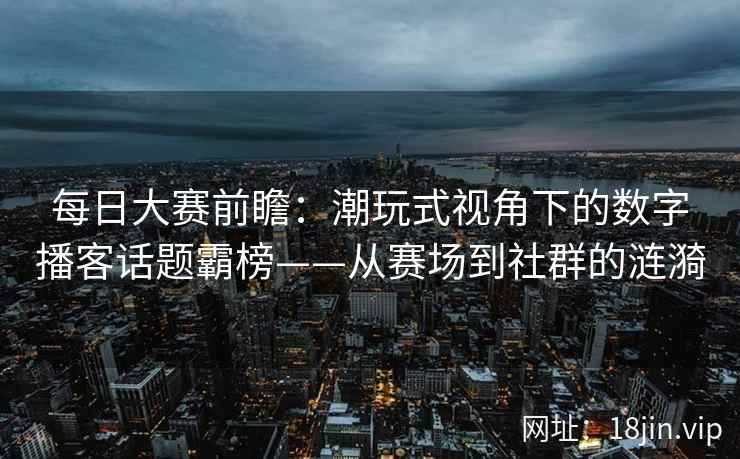 每日大赛前瞻：潮玩式视角下的数字播客话题霸榜——从赛场到社群的涟漪