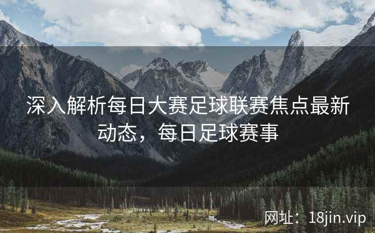 深入解析每日大赛足球联赛焦点最新动态，每日足球赛事